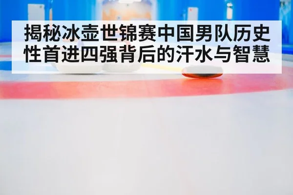 揭秘冰壶世锦赛中国男队历史性首进四强背后的汗水与智慧