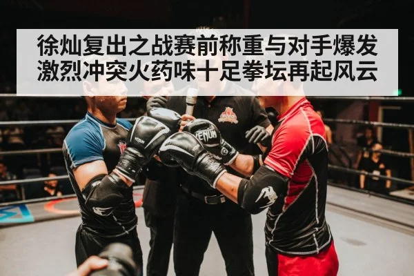 徐灿复出之战赛前称重与对手爆发激烈冲突火药味十足拳坛再起风云